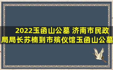 2022玉函山公墓 济南市民政局局长苏楠到市殡仪馆玉函山公墓检查指导工作